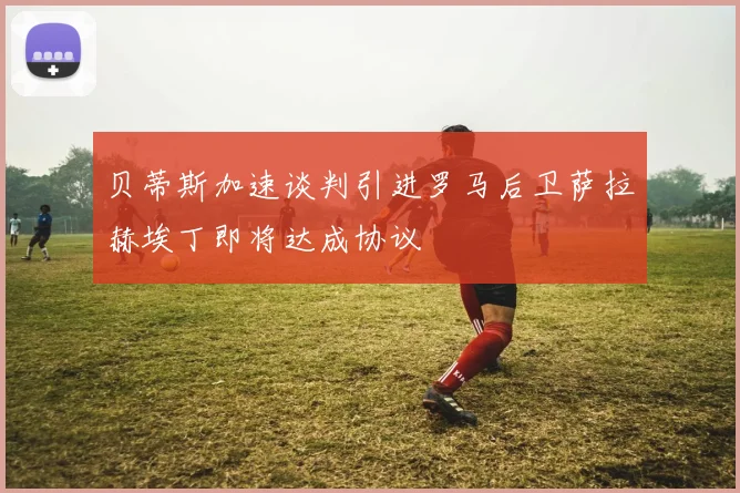 贝蒂斯加速谈判引进罗马后卫萨拉赫埃丁即将达成协议