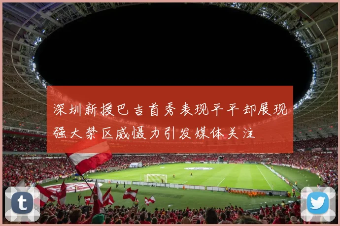 深圳新援巴吉首秀表现平平却展现强大禁区威慑力引发媒体关注