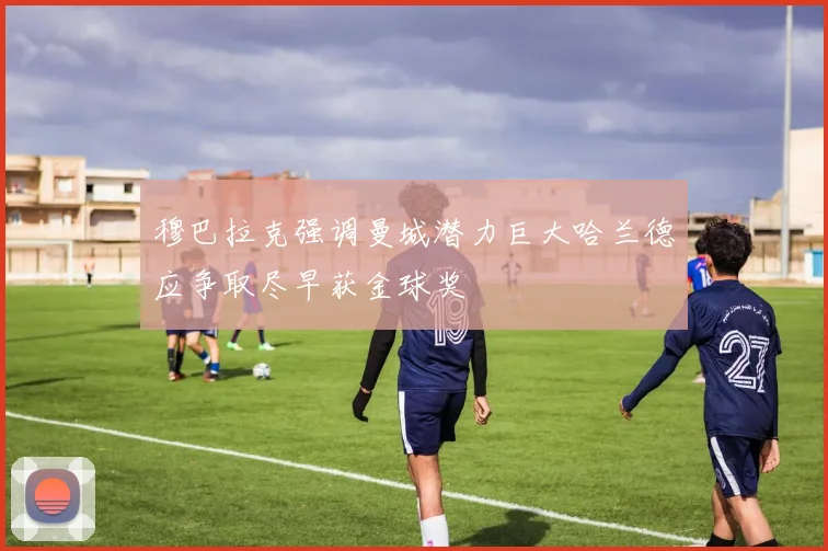 穆巴拉克强调曼城潜力巨大哈兰德应争取尽早获金球奖