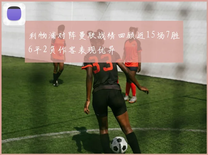 利物浦对阵曼联战绩回顾近15场7胜6平2负作客表现优异