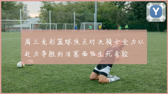 周三竞彩篮球焦点对决骑士全力以赴力争胜利活塞面临生死考验