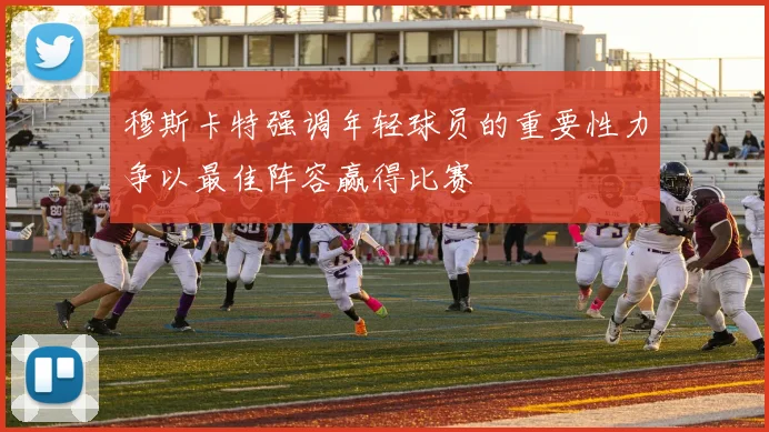 穆斯卡特强调年轻球员的重要性力争以最佳阵容赢得比赛