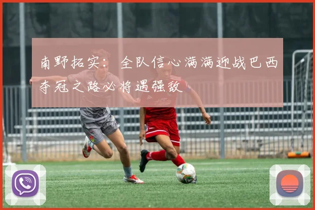 南野拓实：全队信心满满迎战巴西夺冠之路必将遇强敌