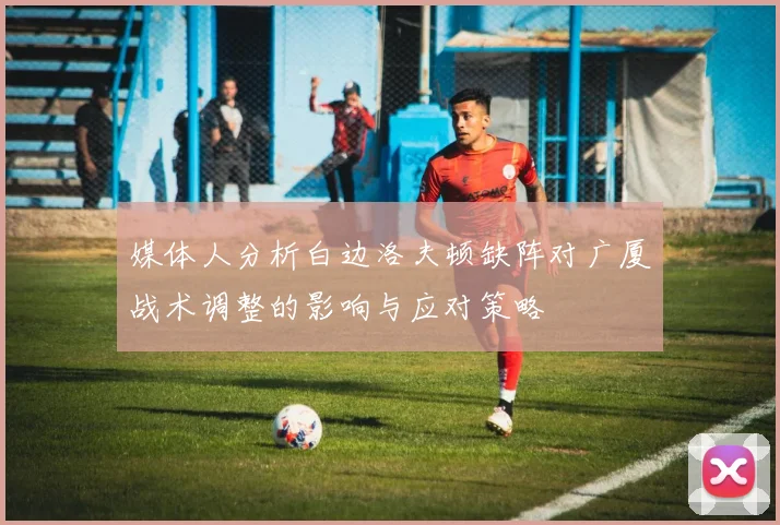 媒体人分析白边洛夫顿缺阵对广厦战术调整的影响与应对策略