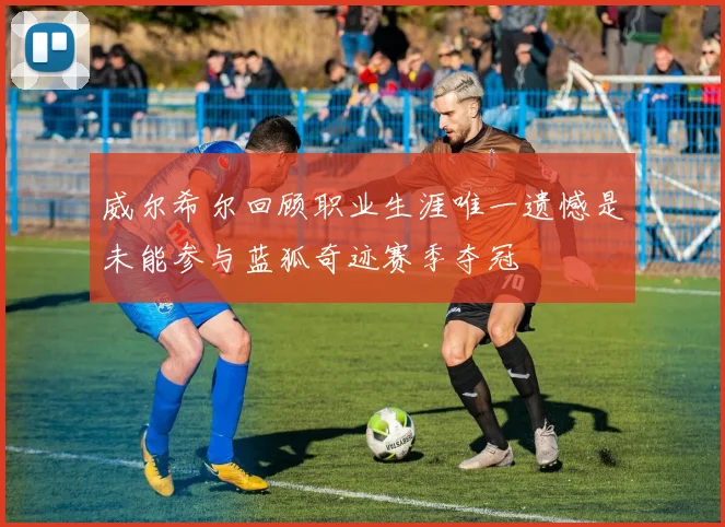 威尔希尔回顾职业生涯唯一遗憾是未能参与蓝狐奇迹赛季夺冠