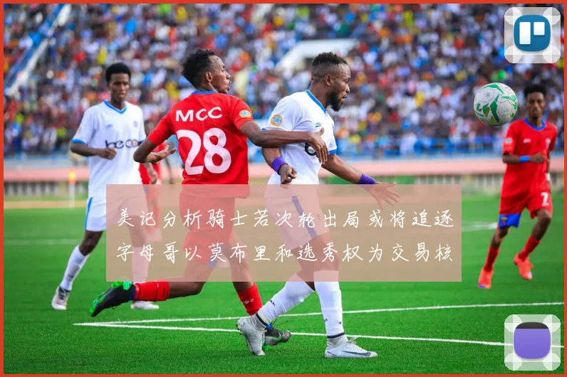 美记分析骑士若次轮出局或将追逐字母哥以莫布里和选秀权为交易核心