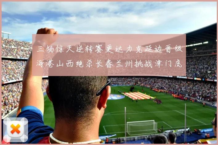 三场惊天逆转赛更达力克延边晋级海港山西绝杀长春兰州挑战津门虎
