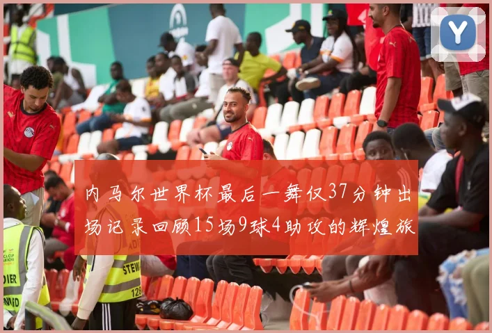 内马尔世界杯最后一舞仅37分钟出场记录回顾15场9球4助攻的辉煌旅程