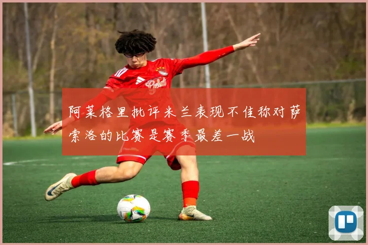 阿莱格里批评米兰表现不佳称对萨索洛的比赛是赛季最差一战