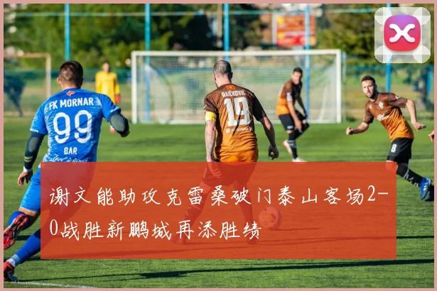 谢文能助攻克雷桑破门泰山客场2-0战胜新鹏城再添胜绩